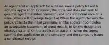 An agent and an applicant for a life insurance policy fill out & sign the application. However, the applicant does not wish to give the agent the initial premium, and no conditional receipt is issue. When will coverage begin? a) When the agent delivers the policy, collects the initial premium, an the applicant completes an acceptable Statement of Good Health. b) On the designated effective date. c) On the application date. d) When the agent submits the application to the company and the company issues a conditional receipt.