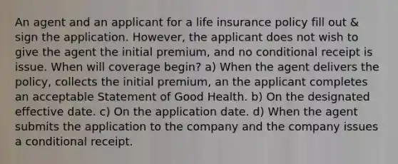 An agent and an applicant for a life insurance policy fill out & sign the application. However, the applicant does not wish to give the agent the initial premium, and no conditional receipt is issue. When will coverage begin? a) When the agent delivers the policy, collects the initial premium, an the applicant completes an acceptable Statement of Good Health. b) On the designated effective date. c) On the application date. d) When the agent submits the application to the company and the company issues a conditional receipt.