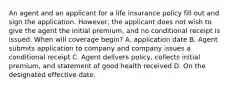 An agent and an applicant for a life insurance policy fill out and sign the application. However, the applicant does not wish to give the agent the initial premium, and no conditional receipt is issued. When will coverage begin? A. application date B. Agent submits application to company and company issues a conditional receipt C. Agent delivers policy, collects initial premium, and statement of good health received D. On the designated effective date.