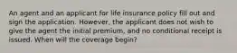 An agent and an applicant for life insurance policy fill out and sign the application. However, the applicant does not wish to give the agent the initial premium, and no conditional receipt is issued. When will the coverage begin?