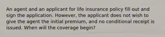 An agent and an applicant for life insurance policy fill out and sign the application. However, the applicant does not wish to give the agent the initial premium, and no conditional receipt is issued. When will the coverage begin?