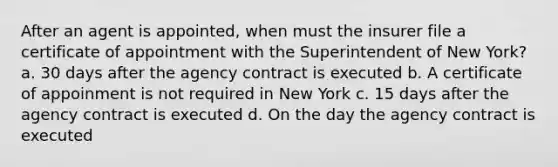 After an agent is appointed, when must the insurer file a certificate of appointment with the Superintendent of New York? a. 30 days after the agency contract is executed b. A certificate of appoinment is not required in New York c. 15 days after the agency contract is executed d. On the day the agency contract is executed