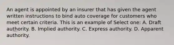 An agent is appointed by an insurer that has given the agent written instructions to bind auto coverage for customers who meet certain criteria. This is an example of Select one: A. Draft authority. B. Implied authority. C. Express authority. D. Apparent authority.