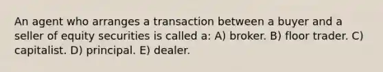 An agent who arranges a transaction between a buyer and a seller of equity securities is called a: A) broker. B) floor trader. C) capitalist. D) principal. E) dealer.