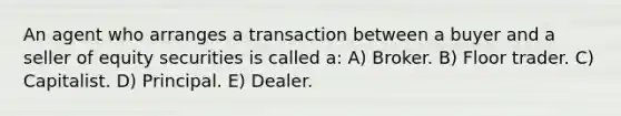 An agent who arranges a transaction between a buyer and a seller of equity securities is called a: A) Broker. B) Floor trader. C) Capitalist. D) Principal. E) Dealer.