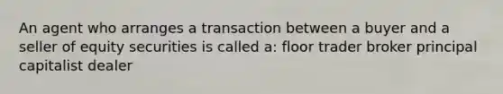 An agent who arranges a transaction between a buyer and a seller of equity securities is called a: floor trader broker principal capitalist dealer