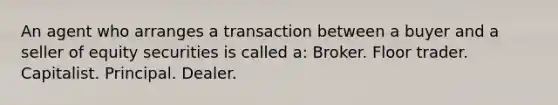 An agent who arranges a transaction between a buyer and a seller of equity securities is called a: Broker. Floor trader. Capitalist. Principal. Dealer.