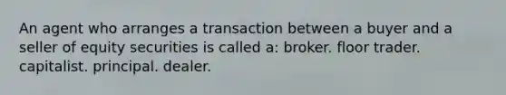 An agent who arranges a transaction between a buyer and a seller of equity securities is called a: broker. floor trader. capitalist. principal. dealer.