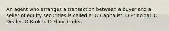 An agent who arranges a transaction between a buyer and a seller of equity securities is called a: O Capitalist. O Principal. O Dealer. O Broker. O Floor trader.