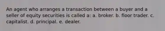 An agent who arranges a transaction between a buyer and a seller of equity securities is called a: a. broker. b. floor trader. c. capitalist. d. principal. e. dealer.