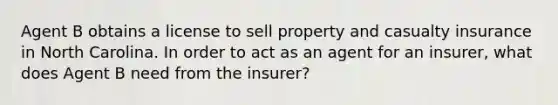 Agent B obtains a license to sell property and casualty insurance in North Carolina. In order to act as an agent for an insurer, what does Agent B need from the insurer?