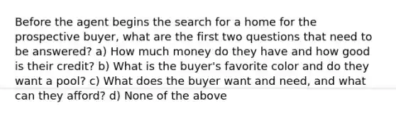 Before the agent begins the search for a home for the prospective buyer, what are the first two questions that need to be answered? a) How much money do they have and how good is their credit? b) What is the buyer's favorite color and do they want a pool? c) What does the buyer want and need, and what can they afford? d) None of the above