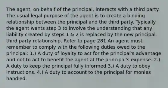 The agent, on behalf of the principal, interacts with a third party. The usual legal purpose of the agent is to create a binding relationship between the principal and the third party. Typically the agent wants step 3 to involve the understanding that any liability created by steps 1 & 2 is replaced by the new principal- third party relationship. Refer to page 281 An agent must remember to comply with the following duties owed to the principal: 1.) A duty of loyalty to act for the principal's advantage and not to act to benefit the agent at the principal's expense. 2.) A duty to keep the principal fully informed 3.) A duty to obey instructions. 4.) A duty to account to the principal for monies handled.