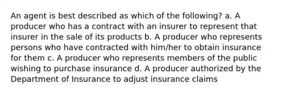 An agent is best described as which of the following? a. A producer who has a contract with an insurer to represent that insurer in the sale of its products b. A producer who represents persons who have contracted with him/her to obtain insurance for them c. A producer who represents members of the public wishing to purchase insurance d. A producer authorized by the Department of Insurance to adjust insurance claims