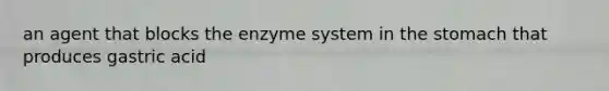 an agent that blocks the enzyme system in the stomach that produces gastric acid