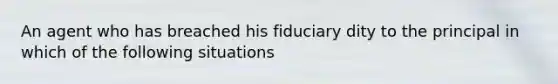 An agent who has breached his fiduciary dity to the principal in which of the following situations