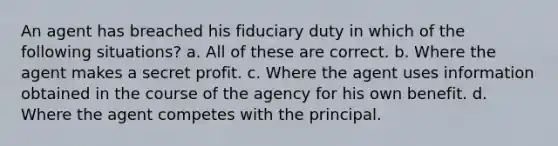 An agent has breached his fiduciary duty in which of the following situations? a. All of these are correct. b. Where the agent makes a secret profit. c. Where the agent uses information obtained in the course of the agency for his own benefit. d. Where the agent competes with the principal.