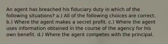 An agent has breached his fiduciary duty in which of the following situations? a.) All of the following choices are correct. b.) Where the agent makes a secret profit. c.) Where the agent uses information obtained in the course of the agency for his own benefit. d.) Where the agent competes with the principal.