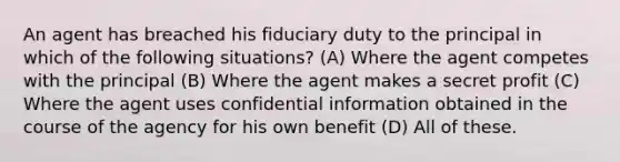 An agent has breached his fiduciary duty to the principal in which of the following situations? (A) Where the agent competes with the principal (B) Where the agent makes a secret profit (C) Where the agent uses confidential information obtained in the course of the agency for his own benefit (D) All of these.