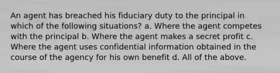 An agent has breached his fiduciary duty to the principal in which of the following situations? a. Where the agent competes with the principal b. Where the agent makes a secret profit c. Where the agent uses confidential information obtained in the course of the agency for his own benefit d. All of the above.