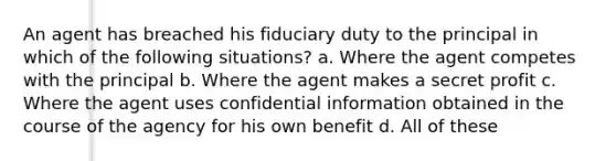 An agent has breached his fiduciary duty to the principal in which of the following situations? a. Where the agent competes with the principal b. Where the agent makes a secret profit c. Where the agent uses confidential information obtained in the course of the agency for his own benefit d. All of these