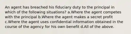 An agent has breached his fiduciary duty to the principal in which of the following situations? a.Where the agent competes with the principal b.Where the agent makes a secret profit c.Where the agent uses confidential information obtained in the course of the agency for his own benefit d.All of the above.