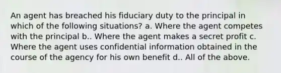 An agent has breached his fiduciary duty to the principal in which of the following situations? a. Where the agent competes with the principal b.. Where the agent makes a secret profit c. Where the agent uses confidential information obtained in the course of the agency for his own benefit d.. All of the above.