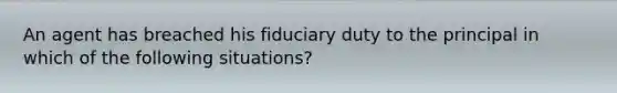 An agent has breached his fiduciary duty to the principal in which of the following situations?