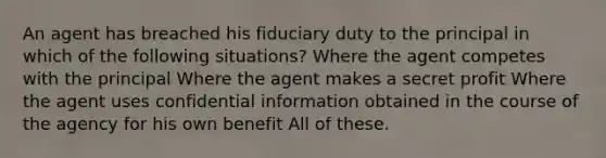 An agent has breached his fiduciary duty to the principal in which of the following situations? Where the agent competes with the principal Where the agent makes a secret profit Where the agent uses confidential information obtained in the course of the agency for his own benefit All of these.