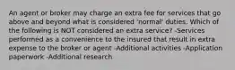 An agent or broker may charge an extra fee for services that go above and beyond what is considered 'normal' duties. Which of the following is NOT considered an extra service? -Services performed as a convenience to the insured that result in extra expense to the broker or agent -Additional activities -Application paperwork -Additional research