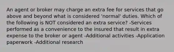 An agent or broker may charge an extra fee for services that go above and beyond what is considered 'normal' duties. Which of the following is NOT considered an extra service? -Services performed as a convenience to the insured that result in extra expense to the broker or agent -Additional activities -Application paperwork -Additional research