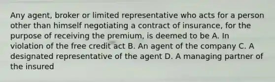 Any agent, broker or limited representative who acts for a person other than himself negotiating a contract of insurance, for the purpose of receiving the premium, is deemed to be A. In violation of the free credit act B. An agent of the company C. A designated representative of the agent D. A managing partner of the insured