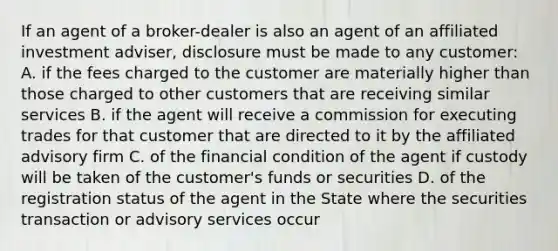 If an agent of a broker-dealer is also an agent of an affiliated investment adviser, disclosure must be made to any customer: A. if the fees charged to the customer are materially higher than those charged to other customers that are receiving similar services B. if the agent will receive a commission for executing trades for that customer that are directed to it by the affiliated advisory firm C. of the financial condition of the agent if custody will be taken of the customer's funds or securities D. of the registration status of the agent in the State where the securities transaction or advisory services occur