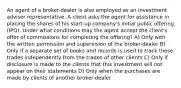 An agent of a broker-dealer is also employed as an investment adviser representative. A client asks the agent for assistance in placing the shares of his start-up company's initial public offering (IPO). Under what conditions may the agent accept the client's offer of commissions for completing the offering? A) Only with the written permission and supervision of the broker-dealer B) Only if a separate set of books and records is used to track these trades independently from the trades of other clients C) Only if disclosure is made to the clients that this investment will not appear on their statements D) Only when the purchases are made by clients of another broker-dealer