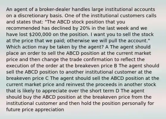 An agent of a broker-dealer handles large institutional accounts on a discretionary basis. One of the institutional customers calls and states that: "The ABCD stock position that you recommended has declined by 20% in the last week and we have lost 200,000 on the position. I want you to sell the stock at the price that we paid; otherwise we will pull the account." Which action may be taken by the agent? A The agent should place an order to sell the ABCD position at the current market price and then change the trade confirmation to reflect the execution of the order at the breakeven price B The agent should sell the ABCD position to another institutional customer at the breakeven price C The agent should sell the ABCD position at the current market price and reinvest the proceeds in another stock that is likely to appreciate over the short term D The agent should buy the ABCD position at the breakeven price from the institutional customer and then hold the position personally for future price appreciation