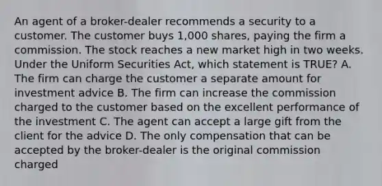 An agent of a broker-dealer recommends a security to a customer. The customer buys 1,000 shares, paying the firm a commission. The stock reaches a new market high in two weeks. Under the Uniform Securities Act, which statement is TRUE? A. The firm can charge the customer a separate amount for investment advice B. The firm can increase the commission charged to the customer based on the excellent performance of the investment C. The agent can accept a large gift from the client for the advice D. The only compensation that can be accepted by the broker-dealer is the original commission charged