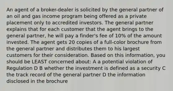 An agent of a broker-dealer is solicited by the general partner of an oil and gas income program being offered as a private placement only to accredited investors. The general partner explains that for each customer that the agent brings to the general partner, he will pay a finder's fee of 10% of the amount invested. The agent gets 20 copies of a full-color brochure from the general partner and distributes them to his largest customers for their consideration. Based on this information, you should be LEAST concerned about: A a potential violation of Regulation D B whether the investment is defined as a security C the track record of the general partner D the information disclosed in the brochure