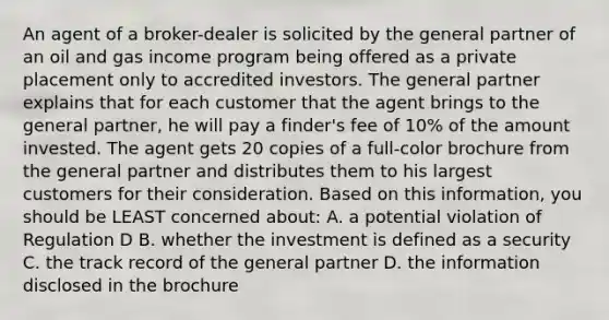 An agent of a broker-dealer is solicited by the general partner of an oil and gas income program being offered as a private placement only to accredited investors. The general partner explains that for each customer that the agent brings to the general partner, he will pay a finder's fee of 10% of the amount invested. The agent gets 20 copies of a full-color brochure from the general partner and distributes them to his largest customers for their consideration. Based on this information, you should be LEAST concerned about: A. a potential violation of Regulation D B. whether the investment is defined as a security C. the track record of the general partner D. the information disclosed in the brochure