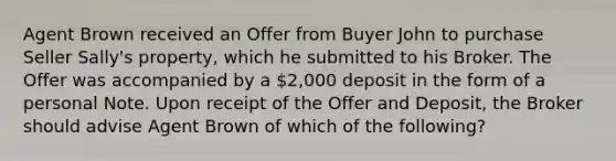 Agent Brown received an Offer from Buyer John to purchase Seller Sally's property, which he submitted to his Broker. The Offer was accompanied by a 2,000 deposit in the form of a personal Note. Upon receipt of the Offer and Deposit, the Broker should advise Agent Brown of which of the following?