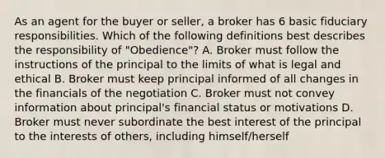 As an agent for the buyer or seller, a broker has 6 basic fiduciary responsibilities. Which of the following definitions best describes the responsibility of "Obedience"? A. Broker must follow the instructions of the principal to the limits of what is legal and ethical B. Broker must keep principal informed of all changes in the financials of the negotiation C. Broker must not convey information about principal's financial status or motivations D. Broker must never subordinate the best interest of the principal to the interests of others, including himself/herself