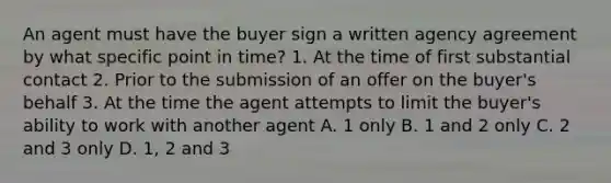 An agent must have the buyer sign a written agency agreement by what specific point in time? 1. At the time of first substantial contact 2. Prior to the submission of an offer on the buyer's behalf 3. At the time the agent attempts to limit the buyer's ability to work with another agent A. 1 only B. 1 and 2 only C. 2 and 3 only D. 1, 2 and 3