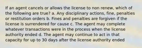 If an agent cancels or allows the license to non renew, which of the following are true? a. Any disciplinary actions, fine, penalties or restitution orders b. Fines and penalties are forgiven if the license is surrendered for cause c. The agent may complete whatever transactions were in the process when the license authority ended d. The agent may continue to act in that capacity for up to 30 days after the license authority ended