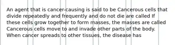 An agent that is cancer-causing is said to be Cancerous cells that divide repeatedly and frequently and do not die are called If these cells grow together to form masses, the masses are called Cancerous cells move to and invade other parts of the body. When cancer spreads to other tissues, the disease has