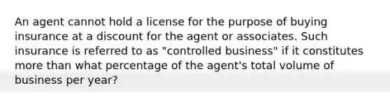 An agent cannot hold a license for the purpose of buying insurance at a discount for the agent or associates. Such insurance is referred to as "controlled business" if it constitutes more than what percentage of the agent's total volume of business per year?