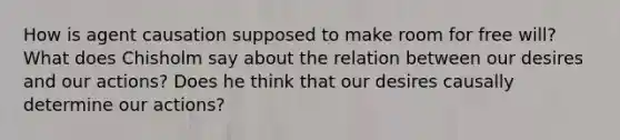 How is agent causation supposed to make room for free will? What does Chisholm say about the relation between our desires and our actions? Does he think that our desires causally determine our actions?