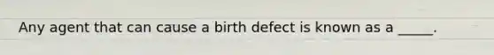 Any agent that can cause a birth defect is known as a _____.