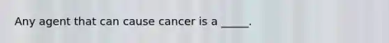 Any agent that can cause cancer is a _____.