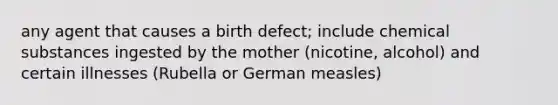 any agent that causes a birth defect; include chemical substances ingested by the mother (nicotine, alcohol) and certain illnesses (Rubella or German measles)