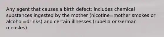 Any agent that causes a birth defect; includes chemical substances ingested by the mother (nicotine=mother smokes or alcohol=drinks) and certain illnesses (rubella or German measles)