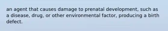 an agent that causes damage to prenatal development, such as a disease, drug, or other environmental factor, producing a birth defect.